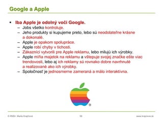 © RNDr. Marta Krajčíová 58 www.krajciova.sk
Google a Apple
 Iba Apple je odolný voči Google.
– Jobs všetko kontroluje.
– Jeho produkty si kupujeme preto, lebo sú neodolateľne krásne
a dokonalé.
– Apple je opakom spolupráce.
– Apple robí chyby v tichosti.
– Zákazníci vytvorili pre Apple reklamu, lebo milujú ich výrobky.
– Apple míňa majetok na reklamu a vštepuje svojej značke ešte viac
trendovosti, lebo aj ich reklamy sú rovnako dobre navrhnuté
a realizované ako ich výrobky.
– Spoločnosť je jednosmerne zameraná a málo interaktívna.
 