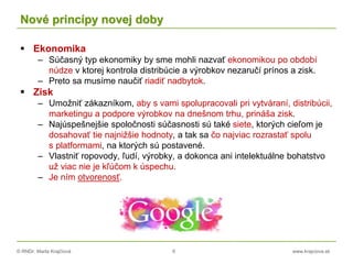 © RNDr. Marta Krajčíová 6 www.krajciova.sk
Nové princípy novej doby
 Ekonomika
– Súčasný typ ekonomiky by sme mohli nazvať ekonomikou po období
núdze v ktorej kontrola distribúcie a výrobkov nezaručí prínos a zisk.
– Preto sa musíme naučiť riadiť nadbytok.
 Zisk
– Umožniť zákazníkom, aby s vami spolupracovali pri vytváraní, distribúcii,
marketingu a podpore výrobkov na dnešnom trhu, prináša zisk.
– Najúspešnejšie spoločnosti súčasnosti sú také siete, ktorých cieľom je
dosahovať tie najnižšie hodnoty, a tak sa čo najviac rozrastať spolu
s platformami, na ktorých sú postavené.
– Vlastniť ropovody, ľudí, výrobky, a dokonca ani intelektuálne bohatstvo
už viac nie je kľúčom k úspechu.
– Je ním otvorenosť.
 