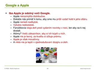 © RNDr. Marta Krajčíová 60 www.krajciova.sk
Google a Apple
 Iba Apple je odolný voči Google.
– Apple nerozmýšľa distribučne.
– Dokáže nás primäť k tomu, aby sme mu prišli vzdať hold k jeho oltáru.
– Apple neriadi nadbytok.
– Vytvára nedostatok.
– Fanúšikovia stoja deň pred vydaním novinky v noci, len aby sa k nej
dostali.
– Atómy? Vedú zákazníkov, aby si ich kúpili u nich.
– Apple nie je lacný, za kvalitu si účtuje prémiu.
– Apple je však inovatívny.
– A nikto nie je lepší v zjednodušovaní dizajnu a úloh.
 
