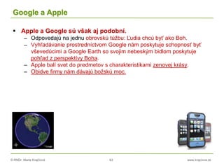 © RNDr. Marta Krajčíová 63 www.krajciova.sk
Google a Apple
 Apple a Google sú však aj podobní.
– Odpovedajú na jednu obrovskú túžbu: Ľudia chcú byť ako Boh.
– Vyhľadávanie prostredníctvom Google nám poskytuje schopnosť byť
vševedúcimi a Google Earth so svojim nebeským bidlom poskytuje
pohľad z perspektívy Boha.
– Apple balí svet do predmetov s charakteristikami zenovej krásy.
– Obidve firmy nám dávajú božskú moc.
 