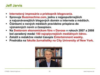 © RNDr. Marta Krajčíová 65 www.krajciova.sk
Jeff Jarvis
 Internetový impresário a priekopník blogovania.
 Spravuje Buzzmachine.com, jednu z najpopulárnejších
a najuznávanejších blogových domén o internete a médiách.
 Článkami o nových médiách pravidelne prispieva do
významných novín a časopisov.
 Na Svetovom ekonomickom fóre v Davose v rokoch 2007 a 2008
bol zaradený medzi 100 najvplyvnejších mediálnych lídrov.
 Založil a redakčne viedol časopis Entertainment weekly.
 Prednáša na fakulte žurnalistiky na City University of New York.
 
