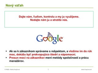 © RNDr. Marta Krajčíová 7 www.krajciova.sk
Nový vzťah
Dajte nám, ľuďom, kontrolu a my ju využijeme.
Nedajte nám ju a stratíte nás.
 Ak sa k zákazníkom správame s rešpektom, a vložíme im do rúk
moc, dokážu byť prekvapujúco štedrí a nápomocní.
 Presun moci na zákazníkov mení metódy spoločnosti a prácu
manažérov.
 