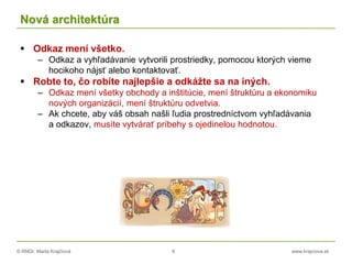 © RNDr. Marta Krajčíová 8 www.krajciova.sk
Nová architektúra
 Odkaz mení všetko.
– Odkaz a vyhľadávanie vytvorili prostriedky, pomocou ktorých vieme
hocikoho nájsť alebo kontaktovať.
 Robte to, čo robíte najlepšie a odkážte sa na iných.
– Odkaz mení všetky obchody a inštitúcie, mení štruktúru a ekonomiku
nových organizácií, mení štruktúru odvetvia.
– Ak chcete, aby váš obsah našli ľudia prostredníctvom vyhľadávania
a odkazov, musíte vytvárať príbehy s ojedinelou hodnotou.
 