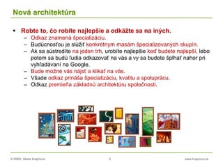 © RNDr. Marta Krajčíová 9 www.krajciova.sk
Nová architektúra
 Robte to, čo robíte najlepšie a odkážte sa na iných.
– Odkaz znamená špecializáciu.
– Budúcnosťou je slúžiť konkrétnym masám špecializovaných skupín.
– Ak sa sústredíte na jeden trh, urobíte najlepšie keď budete najlepší, lebo
potom sa budú ľudia odkazovať na vás a vy sa budete šplhať nahor pri
vyhľadávaní na Google.
– Bude možné vás nájsť a klikať na vás.
– Všade odkaz prináša špecializáciu, kvalitu a spoluprácu.
– Odkaz premieňa základnú architektúru spoločnosti.
 