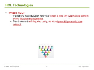 © RNDr. Marta Krajčíová 11 www.krajciova.sk
HCL Technologies
 Príbeh HCLT
– V priebehu nasledujúcich rokov sa Vineet a jeho tím vyšplhali po strmom
svahu inovácie manažmentu.
– Tu sú niektoré míľniky jeho cesty, na ktorej prevrátil pyramídu hore
nohami.
 