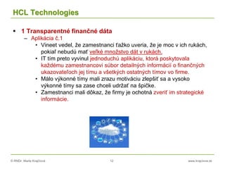 © RNDr. Marta Krajčíová 12 www.krajciova.sk
HCL Technologies
 1 Transparentné finančné dáta
– Aplikácia č.1
• Vineet vedel, že zamestnanci ťažko uveria, že je moc v ich rukách,
pokiaľ nebudú mať veľké množstvo dát v rukách.
• IT tím preto vyvinul jednoduchú aplikáciu, ktorá poskytovala
každému zamestnancovi súbor detailných informácií o finančných
ukazovateľoch jej tímu a všetkých ostatných tímov vo firme.
• Málo výkonné tímy mali zrazu motiváciu zlepšiť sa a vysoko
výkonné tímy sa zase chceli udržať na špičke.
• Zamestnanci mali dôkaz, že firmy je ochotná zveriť im strategické
informácie.
 