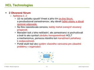 © RNDr. Marta Krajčíová 13 www.krajciova.sk
HCL Technologies
 2 Otvorené fórum
– Aplikácia č. 2
• Už na začiatku spustil Vineet a jeho tím on-line fórum,
a povzbudzoval zamestnancov, aby dávali ťažké otázky a dávali
úprimné odpovede.
• Na fóre neexistovala cenzúra, každý mohol zverejniť otvorený
príspevok.
• Manažéri boli z toho nešťastní, ale zamestnanci si pochvaľovali
a brali to ako symbol záväzku transparentnosti HCLT
a mechanizmus, pomocou ktorého bol manažment poháňaný
k zodpovednosti.
• Portál slúžil tiež ako systém včasného varovania pre zásadné
problémy v organizácii.
 