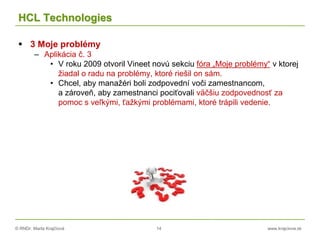 © RNDr. Marta Krajčíová 14 www.krajciova.sk
HCL Technologies
 3 Moje problémy
– Aplikácia č. 3
• V roku 2009 otvoril Vineet novú sekciu fóra „Moje problémy“ v ktorej
žiadal o radu na problémy, ktoré riešil on sám.
• Chcel, aby manažéri boli zodpovední voči zamestnancom,
a zároveň, aby zamestnanci pociťovali väčšiu zodpovednosť za
pomoc s veľkými, ťažkými problémami, ktoré trápili vedenie.
 