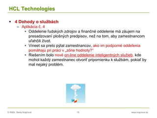 © RNDr. Marta Krajčíová 15 www.krajciova.sk
HCL Technologies
 4 Dohody o službách
– Aplikácia č. 4
• Oddelenie ľudských zdrojov a finančné oddelenie má záujem na
presadzovaní plošných predpisov, než na tom, aby zamestnancom
uľahčili život.
• Vineet sa preto pýtal zamestnancov, ako im podporné oddelenia
pomáhajú pri práci v „zóne hodnoty?“
• Riešením bolo nové on-line oddelenie inteligentných služieb, kde
mohol každý zamestnanec otvoriť pripomienku k službám, pokiaľ by
mal nejaký problém.
 