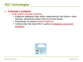© RNDr. Marta Krajčíová 16 www.krajciova.sk
HCL Technologies
 4 Dohody o službách
– Tento systém priniesol 3 pozitíva:
• Podporné oddelenia majú väčšiu zodpovednosť voči ľuďom v zóne
hodnoty, zamestnanci teraz hrajú na rovnom ihrisku.
• Pripomienky sú riešené rýchlo a efektívne.
• Vznikol súbor dát, ktorý HCLT využíva na zlepšenie vnútorných
predpisov.
 