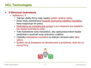 © RNDr. Marta Krajčíová 17 www.krajciova.sk
HCL Technologies
 5 Otvorené hodnotenia
– Aplikácia č. 5
• Takmer všetky firmy majú nejaký systém spätnej väzby.
• Dnes môžu zamestnanci hodnotiť anonymne každého manažéra,
ktorý ovplyvňuje ich prácu.
• Hodnotenia sú zverejňované on-line a sú k dispozícii pre každého,
kto nejaké hodnotenie podá.
• Toto hodnotenie nútia manažérov, aby spolupracovníkom lepšie
naslúchali a využívali svoju právomoc uvážlivo.
• Výsledky hodnotenia manažéra sú dobrým obrazom jeho sféry
vplyvu.
• Systém nie je prepojený na odmeňovanie a povýšenia, slúži iba na
rozvoj firmy.
 