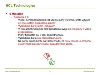© RNDr. Marta Krajčíová 18 www.krajciova.sk
HCL Technologies
 6 Môj plán
– Aplikácia č. 6
• Vineet nemohol skontrolovať všetky plány vo firme, preto vytvorili
on-line systém hodnotenia plánov.
• Výsledkom bol systém „môj plán“.
• V roku 2009 zverejnilo 300 manažérov svoje on-line plány s video
prezentáciou.
• Plány hodnotilo asi 8 000 zamestnancov.
• Výsledkom bol príval rád a doporučení.
• Na konci experimentu sa všetci zhodli, že nový proces je omnoho
efektívnejší ako starý model posudzovania zhora.
 