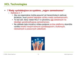 © RNDr. Marta Krajčíová 19 www.krajciova.sk
HCL Technologies
 7 Rady vychádzajúce zo systému „najprv zamestnanec“
– Aplikácia č. 7
• Aby sa organizácia mohla posunúť od hierarchickej k sieťovej
štruktúre, musí posilniť laterálne vzťahy medzi zamestnancami.
• To bol cieľ, ktorý viedol HCLT k vytvoreniu rád založených na
ideológii uprednostňujúcej zamestnancov.
• Na základe tejto iniciatívy vďaka podpore on-line platformy okamžite
vzniklo mnoho nových komunít vychádzajúcich z kultúrnych,
rekreačných a pracovných záležitostí.
 