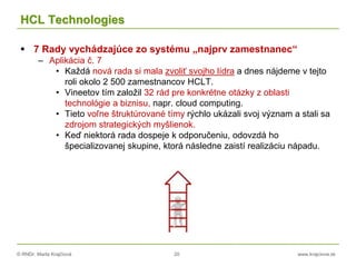 © RNDr. Marta Krajčíová 20 www.krajciova.sk
HCL Technologies
 7 Rady vychádzajúce zo systému „najprv zamestnanec“
– Aplikácia č. 7
• Každá nová rada si mala zvoliť svojho lídra a dnes nájdeme v tejto
roli okolo 2 500 zamestnancov HCLT.
• Vineetov tím založil 32 rád pre konkrétne otázky z oblasti
technológie a biznisu, napr. cloud computing.
• Tieto voľne štruktúrované tímy rýchlo ukázali svoj význam a stali sa
zdrojom strategických myšlienok.
• Keď niektorá rada dospeje k odporučeniu, odovzdá ho
špecializovanej skupine, ktorá následne zaistí realizáciu nápadu.
 