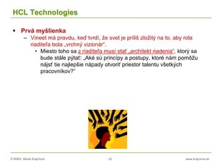 © RNDr. Marta Krajčíová 22 www.krajciova.sk
HCL Technologies
 Prvá myšlienka
– Vineet má pravdu, keď tvrdí, že svet je príliš zložitý na to, aby rola
riaditeľa bola „vrchný vizionár“.
• Miesto toho sa z riaditeľa musí stať „architekt riadenia“, ktorý sa
bude stále pýtať: „Aké sú princípy a postupy, ktoré nám pomôžu
nájsť tie najlepšie nápady otvoriť priestor talentu všetkých
pracovníkov?“
 