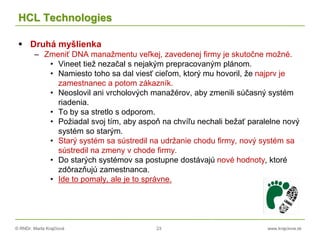 © RNDr. Marta Krajčíová 23 www.krajciova.sk
HCL Technologies
 Druhá myšlienka
– Zmeniť DNA manažmentu veľkej, zavedenej firmy je skutočne možné.
• Vineet tiež nezačal s nejakým prepracovaným plánom.
• Namiesto toho sa dal viesť cieľom, ktorý mu hovoril, že najprv je
zamestnanec a potom zákazník.
• Neoslovil ani vrcholových manažérov, aby zmenili súčasný systém
riadenia.
• To by sa stretlo s odporom.
• Požiadal svoj tím, aby aspoň na chvíľu nechali bežať paralelne nový
systém so starým.
• Starý systém sa sústredil na udržanie chodu firmy, nový systém sa
sústredil na zmeny v chode firmy.
• Do starých systémov sa postupne dostávajú nové hodnoty, ktoré
zdôrazňujú zamestnanca.
• Ide to pomaly, ale je to správne.
 