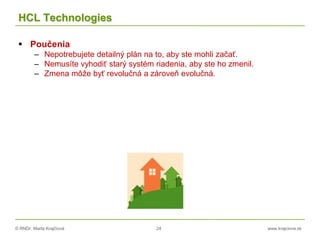© RNDr. Marta Krajčíová 24 www.krajciova.sk
HCL Technologies
 Poučenia
– Nepotrebujete detailný plán na to, aby ste mohli začať.
– Nemusíte vyhodiť starý systém riadenia, aby ste ho zmenil.
– Zmena môže byť revolučná a zároveň evolučná.
 