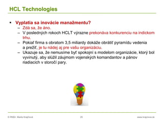 © RNDr. Marta Krajčíová 25 www.krajciova.sk
HCL Technologies
 Vyplatia sa inovácie manažmentu?
– Zdá sa, že áno.
– V posledných rokoch HCLT výrazne prekonáva konkurenciu na indickom
trhu.
– Pokiaľ firma s obratom 3,5 miliardy dokáže obrátiť pyramídu vedenia
a prežiť, je tu nádej aj pre vašu organizáciu.
– Ukazuje sa, že nemusíme byť spokojní s modelom organizácie, ktorý bol
vyvinutý, aby slúžil záujmom vojenských komandantov a pánov
riadiacich v storočí pary.
 