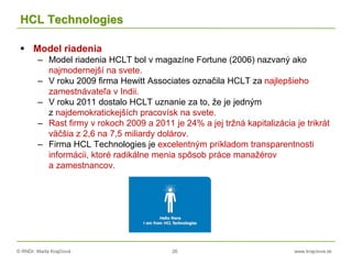 © RNDr. Marta Krajčíová 26 www.krajciova.sk
HCL Technologies
 Model riadenia
– Model riadenia HCLT bol v magazíne Fortune (2006) nazvaný ako
najmodernejší na svete.
– V roku 2009 firma Hewitt Associates označila HCLT za najlepšieho
zamestnávateľa v Indii.
– V roku 2011 dostalo HCLT uznanie za to, že je jedným
z najdemokratickejších pracovísk na svete.
– Rast firmy v rokoch 2009 a 2011 je 24% a jej tržná kapitalizácia je trikrát
väčšia z 2,6 na 7,5 miliardy dolárov.
– Firma HCL Technologies je excelentným príkladom transparentnosti
informácii, ktoré radikálne menia spôsob práce manažérov
a zamestnancov.
 