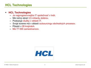 © RNDr. Marta Krajčíová 3 www.krajciova.sk
HCL Technologies
 HCL Technologies
– Je najprogresívnejšia IT spoločnosť v Indii.
– Má ročný obrat 3,5 miliardy dolárov.
– Poskytuje služby v oblasti IT.
– Svoje korene má v oblasti outsourcingu obchodných procesov.
– Pôsobí v 26 krajinách.
– Má 77 000 zamestnancov.
 