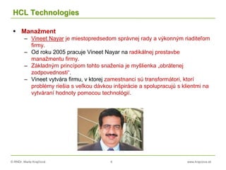 © RNDr. Marta Krajčíová 4 www.krajciova.sk
HCL Technologies
 Manažment
– Vineet Nayar je miestopredsedom správnej rady a výkonným riaditeľom
firmy.
– Od roku 2005 pracuje Vineet Nayar na radikálnej prestavbe
manažmentu firmy.
– Základným princípom tohto snaženia je myšlienka „obrátenej
zodpovednosti“.
– Vineet vytvára firmu, v ktorej zamestnanci sú transformátori, ktorí
problémy riešia s veľkou dávkou inšpirácie a spolupracujú s klientmi na
vytváraní hodnoty pomocou technológií.
 