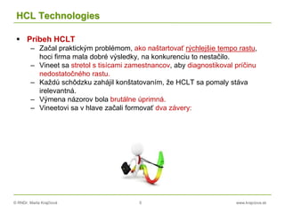 © RNDr. Marta Krajčíová 5 www.krajciova.sk
HCL Technologies
 Príbeh HCLT
– Začal praktickým problémom, ako naštartovať rýchlejšie tempo rastu,
hoci firma mala dobré výsledky, na konkurenciu to nestačilo.
– Vineet sa stretol s tisícami zamestnancov, aby diagnostikoval príčinu
nedostatočného rastu.
– Každú schôdzku zahájil konštatovaním, že HCLT sa pomaly stáva
irelevantná.
– Výmena názorov bola brutálne úprimná.
– Vineetovi sa v hlave začali formovať dva závery:
 