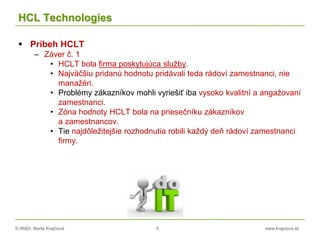 © RNDr. Marta Krajčíová 6 www.krajciova.sk
HCL Technologies
 Príbeh HCLT
– Záver č. 1
• HCLT bola firma poskytujúca služby.
• Najväčšiu pridanú hodnotu pridávali teda rádoví zamestnanci, nie
manažéri.
• Problémy zákazníkov mohli vyriešiť iba vysoko kvalitní a angažovaní
zamestnanci.
• Zóna hodnoty HCLT bola na priesečníku zákazníkov
a zamestnancov.
• Tie najdôležitejšie rozhodnutia robili každý deň rádoví zamestnanci
firmy.
 