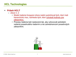 © RNDr. Marta Krajčíová 7 www.krajciova.sk
HCL Technologies
 Príbeh HCLT
– Záver č. 2
• Model riadenia fungujúci zhora nadol vyzdvihoval tých, ktorí mali
hierarchickú moc, namiesto tých, ktorí vytvárali hodnotu pre
zákazníkov.
• Procesy riadenia boli nastavené tak, aby vyhovovali potrebám
vedenia posadnutého riadením a nie zamestnancom posadnutých
zákazníkmi.
 
