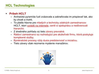 © RNDr. Marta Krajčíová 8 www.krajciova.sk
HCL Technologies
 Príbeh HCLT
– Archaická pyramída ľudí zväzovala a zabraňovala im prispievať tak, ako
by chceli a mohli.
– To platilo hlavne pre mladých a technicky zdatných zamestnancov
HCLT, ktorí vyrástli na internete, cenili si spoluprácu a nedôverovali
hierarchii.
– Z dnešného pohľadu sú tieto závery prevratné.
– Rádoví zamestnanci sú rozhodujúci pre akúkoľvek firmu, ktorá poskytuje
komplexné služby.
– Byrokratické procesy vždy dusia predstavivosť a iniciatívu.
– Tieto závery však nezmenia myslenie manažérov.
 