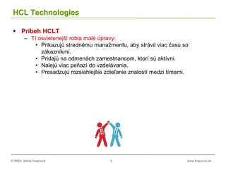 © RNDr. Marta Krajčíová 9 www.krajciova.sk
HCL Technologies
 Príbeh HCLT
– Tí osvietenejší robia malé úpravy:
• Prikazujú strednému manažmentu, aby strávil viac času so
zákazníkmi.
• Pridajú na odmenách zamestnancom, ktorí sú aktívni.
• Nalejú viac peňazí do vzdelávania.
• Presadzujú rozsiahlejšie zdieľanie znalostí medzi tímami.
 