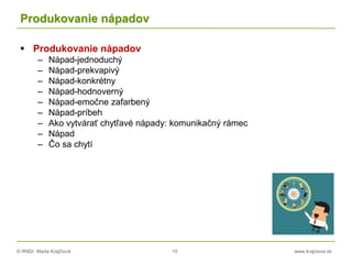 © RNDr. Marta Krajčíová 10 www.krajciova.sk
Produkovanie nápadov
 Produkovanie nápadov
– Nápad-jednoduchý
– Nápad-prekvapivý
– Nápad-konkrétny
– Nápad-hodnoverný
– Nápad-emočne zafarbený
– Nápad-príbeh
– Ako vytvárať chytľavé nápady: komunikačný rámec
– Nápad
– Čo sa chytí
 