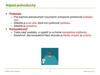 © RNDr. Marta Krajčíová 12 www.krajciova.sk
Nápad-jednoduchý
 Podstata
– Pod pojmom jednoduchosť rozumieme schopnosť pomenovať podstatu
veci.
– Dôležitá je prvá veta, ktorá má vystihovať podstatu.
– Dôležité je posolstvo.
 Kompaktnosť
– Treba nájsť podstatu, a vyjadriť ju vo forme kompaktnej myšlienky.
– Dosiahnuť, aby kompaktná fráza skrývala aj hlboký zmysel, je umenie.
 