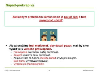 © RNDr. Marta Krajčíová 14 www.krajciova.sk
Nápad-prekvapivý
Základným problémom komunikácie je zaujať ľudí a túto
pozornosť udržať.
 Ak sa snažíme ľudí motivovať, aby dávali pozor, mali by sme
využiť silu veľkého prekvapenia.
– Prekvapenie sa zmocní našej pozornosti.
– Záujem udržiava našu pozornosť.
– Ak používate na hodine metódu záhad, zvyšujete záujem.
– Bod zlomu vyvoláva zvedavosť.
– Vybočte zo známej schémy.
 