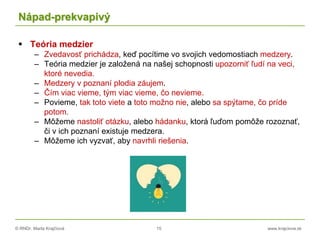 © RNDr. Marta Krajčíová 15 www.krajciova.sk
Nápad-prekvapivý
 Teória medzier
– Zvedavosť prichádza, keď pocítime vo svojich vedomostiach medzery.
– Teória medzier je založená na našej schopnosti upozorniť ľudí na veci,
ktoré nevedia.
– Medzery v poznaní plodia záujem.
– Čím viac vieme, tým viac vieme, čo nevieme.
– Povieme, tak toto viete a toto možno nie, alebo sa spýtame, čo príde
potom.
– Môžeme nastoliť otázku, alebo hádanku, ktorá ľuďom pomôže rozoznať,
či v ich poznaní existuje medzera.
– Môžeme ich vyzvať, aby navrhli riešenia.
 