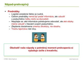 © RNDr. Marta Krajčíová 16 www.krajciova.sk
Nápad-prekvapivý
 Prednášky
– Logické zoradenie faktov je nudné.
– Cieľom prednášky nemá byť podať informácie, ale vzbudiť
u poslucháčov túžbu niečo sa dozvedieť.
– Nepýtajte sa: aké informácie potrebujeme odovzdať, ale aké otázky
máme vzbudiť v hlavách svojich poslucháčov.
– Zlepšenie dosiahneme zmenou štruktúry, nie obsahu.
– Trochu tajomstva robí divy.
Obohatiť naše nápady o potrebný moment prekvapenia si
vyžaduje úsilie a kreativitu.
 