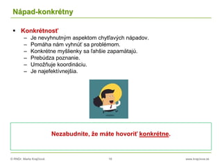 © RNDr. Marta Krajčíová 18 www.krajciova.sk
Nápad-konkrétny
 Konkrétnosť
– Je nevyhnutným aspektom chytľavých nápadov.
– Pomáha nám vyhnúť sa problémom.
– Konkrétne myšlienky sa ľahšie zapamätajú.
– Prebúdza poznanie.
– Umožňuje koordináciu.
– Je najefektívnejšia.
Nezabudnite, že máte hovoriť konkrétne.
 