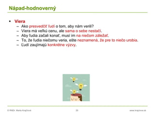 © RNDr. Marta Krajčíová 20 www.krajciova.sk
Nápad-hodnoverný
 Viera
– Ako presvedčiť ľudí o tom, aby nám verili?
– Viera má veľkú cenu, ale sama o sebe nestačí.
– Aby ľudia začali konať, musí im na niečom záležať.
– To, že ľudia niečomu veria, ešte neznamená, že pre to niečo urobia.
– Ľudí zaujímajú konkrétne výzvy.
 