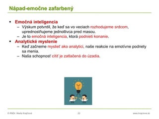 © RNDr. Marta Krajčíová 22 www.krajciova.sk
Nápad-emočne zafarbený
 Emočná inteligencia
– Výskum potvrdil, že keď sa vo veciach rozhodujeme srdcom,
uprednostňujeme jednotlivca pred masou.
– Je to emočná inteligencia, ktorá podnieti konanie.
 Analytické myslenie
– Keď začneme myslieť ako analytici, naše reakcie na emotívne podnety
sa menia.
– Naša schopnosť cítiť je zatlačená do úzadia.
 
