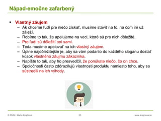 © RNDr. Marta Krajčíová 25 www.krajciova.sk
Nápad-emočne zafarbený
 Vlastný záujem
– Ak chceme ľudí pre niečo získať, musíme staviť na to, na čom im už
záleží.
– Robíme to tak, že apelujeme na veci, ktoré sú pre nich dôležité.
– Pre ľudí sú dôležití oni sami.
– Teda musíme apelovať na ich vlastný záujem.
– Úplne najdôležitejšie je, aby sa vám podarilo do každého sloganu dostať
kúsok vlastného záujmu zákazníka.
– Napíšte to tak, aby ho presvedčil, že ponúkate niečo, čo on chce.
– Spoločnosti často zdôrazňujú vlastnosti produktu namiesto toho, aby sa
sústredili na ich výhody.
 