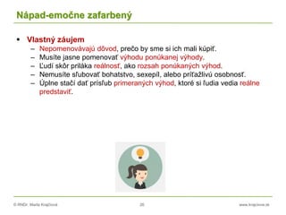 © RNDr. Marta Krajčíová 26 www.krajciova.sk
Nápad-emočne zafarbený
 Vlastný záujem
– Nepomenovávajú dôvod, prečo by sme si ich mali kúpiť.
– Musíte jasne pomenovať výhodu ponúkanej výhody.
– Ľudí skôr priláka reálnosť, ako rozsah ponúkaných výhod.
– Nemusíte sľubovať bohatstvo, sexepíl, alebo príťažlivú osobnosť.
– Úplne stačí dať prísľub primeraných výhod, ktoré si ľudia vedia reálne
predstaviť.
 
