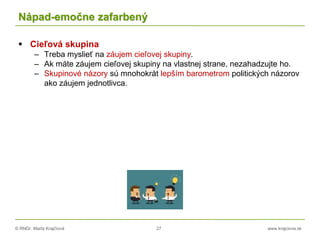 © RNDr. Marta Krajčíová 27 www.krajciova.sk
Nápad-emočne zafarbený
 Cieľová skupina
– Treba myslieť na záujem cieľovej skupiny.
– Ak máte záujem cieľovej skupiny na vlastnej strane, nezahadzujte ho.
– Skupinové názory sú mnohokrát lepším barometrom politických názorov
ako záujem jednotlivca.
 