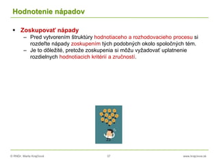 © RNDr. Marta Krajčíová 37 www.krajciova.sk
Hodnotenie nápadov
 Zoskupovať nápady
– Pred vytvorením štruktúry hodnotiaceho a rozhodovacieho procesu si
rozdeľte nápady zoskupením tých podobných okolo spoločných tém.
– Je to dôležité, pretože zoskupenia si môžu vyžadovať uplatnenie
rozdielnych hodnotiacich kritérií a zručností.
 