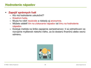 © RNDr. Marta Krajčíová 38 www.krajciova.sk
Hodnotenie nápadov
 Zapojiť správnych ľudí
– Kto má hodnotenie uskutočniť?
– Kreatívni ľudia.
– Musia ho robiť nezávisle a niekedy aj anonymne.
– Môžete oddeliť tím na získavanie nápadov od tímu na hodnotenie
nápadov.
– Existuje metóda na širšie zapojenie zamestnancov: tí sú odmeňovaní za
rozvíjanie myšlienok niekoho iného, za čo dostanú finančnú alebo vecnú
odmenu.
 