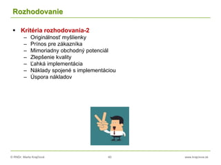 © RNDr. Marta Krajčíová 40 www.krajciova.sk
Rozhodovanie
 Kritéria rozhodovania-2
– Originálnosť myšlienky
– Prínos pre zákazníka
– Mimoriadny obchodný potenciál
– Zlepšenie kvality
– Ľahká implementácia
– Náklady spojené s implementáciou
– Úspora nákladov
 