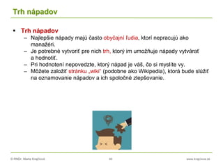 © RNDr. Marta Krajčíová 44 www.krajciova.sk
Trh nápadov
 Trh nápadov
– Najlepšie nápady majú často obyčajní ľudia, ktorí nepracujú ako
manažéri.
– Je potrebné vytvoriť pre nich trh, ktorý im umožňuje nápady vytvárať
a hodnotiť.
– Pri hodnotení nepovedzte, ktorý nápad je váš, čo si myslíte vy.
– Môžete založiť stránku „wiki“ (podobne ako Wikipedia), ktorá bude slúžiť
na oznamovanie nápadov a ich spoločné zlepšovanie.
 
