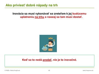 © RNDr. Marta Krajčíová 46 www.krajciova.sk
Ako priviesť dobré nápady na trh
Inovácia sa musí vykonávať so zreteľom k jej budúcemu
uplatneniu na trhu a naozaj sa tam musí dostať.
Keď sa to nedá predať, nie je to inovačné.
 