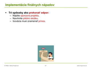 © RNDr. Marta Krajčíová 47 www.krajciova.sk
Implementácia finálnych nápadov
 Tri spôsoby ako prekonať odpor:
– Nájdite sponzora projektu.
– Navrhnite pilotnú skúšku.
– Inovácia musí znamenať prínos.
 