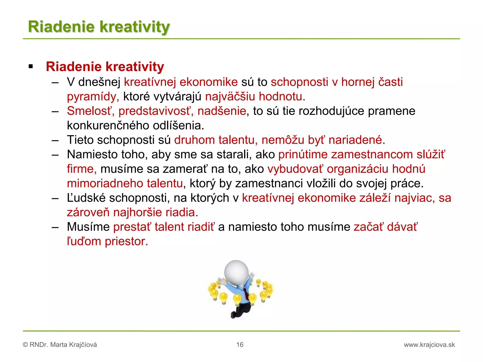 © RNDr. Marta Krajčíová 16 www.krajciova.sk
Riadenie kreativity
 Riadenie kreativity
– V dnešnej kreatívnej ekonomike sú to schopnosti v hornej časti
pyramídy, ktoré vytvárajú najväčšiu hodnotu.
– Smelosť, predstavivosť, nadšenie, to sú tie rozhodujúce pramene
konkurenčného odlíšenia.
– Tieto schopnosti sú druhom talentu, nemôžu byť nariadené.
– Namiesto toho, aby sme sa starali, ako prinútime zamestnancom slúžiť
firme, musíme sa zamerať na to, ako vybudovať organizáciu hodnú
mimoriadneho talentu, ktorý by zamestnanci vložili do svojej práce.
– Ľudské schopnosti, na ktorých v kreatívnej ekonomike záleží najviac, sa
zároveň najhoršie riadia.
– Musíme prestať talent riadiť a namiesto toho musíme začať dávať
ľuďom priestor.
 