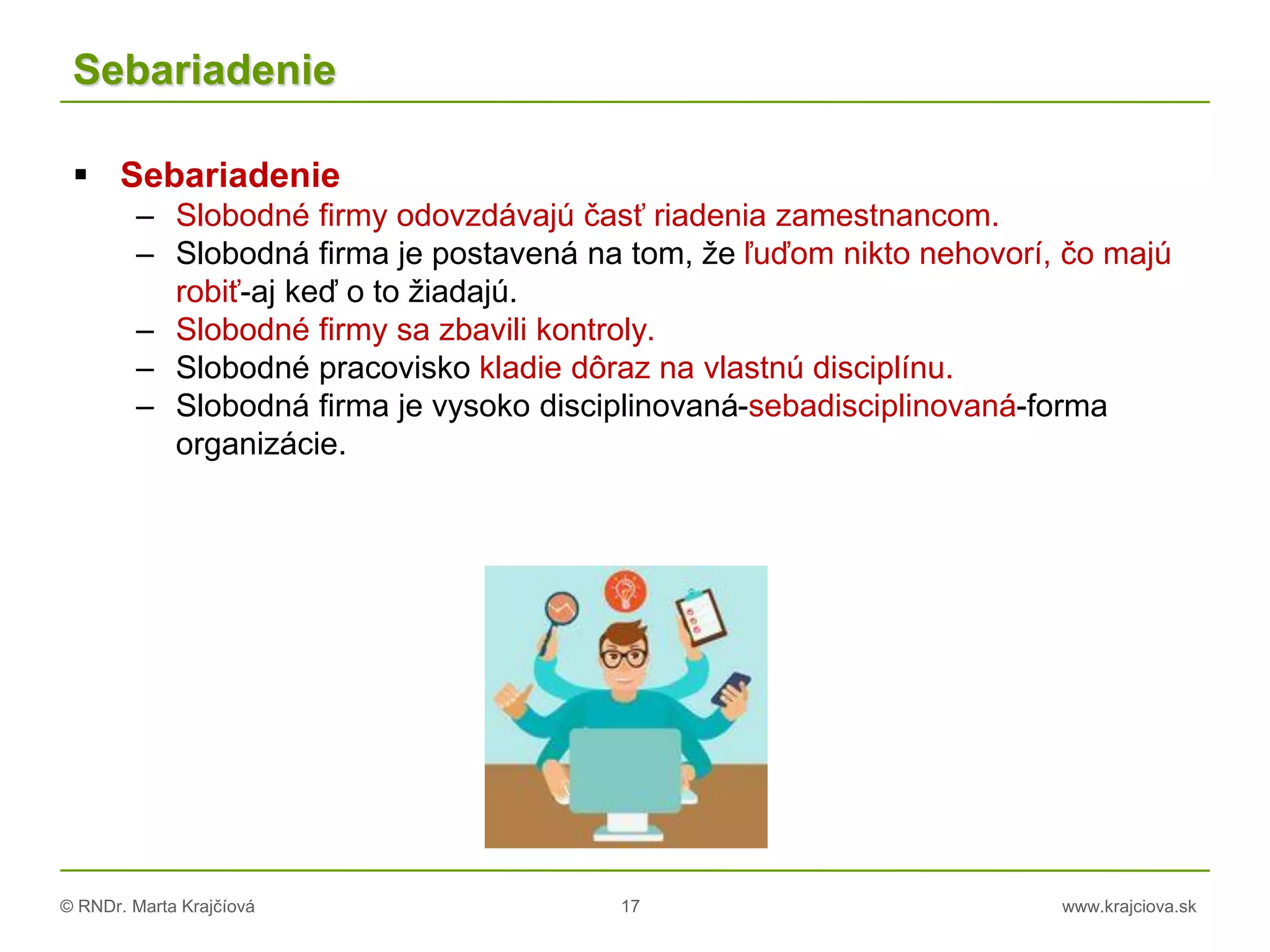 © RNDr. Marta Krajčíová 17 www.krajciova.sk
Sebariadenie
 Sebariadenie
– Slobodné firmy odovzdávajú časť riadenia zamestnancom.
– Slobodná firma je postavená na tom, že ľuďom nikto nehovorí, čo majú
robiť-aj keď o to žiadajú.
– Slobodné firmy sa zbavili kontroly.
– Slobodné pracovisko kladie dôraz na vlastnú disciplínu.
– Slobodná firma je vysoko disciplinovaná-sebadisciplinovaná-forma
organizácie.
 