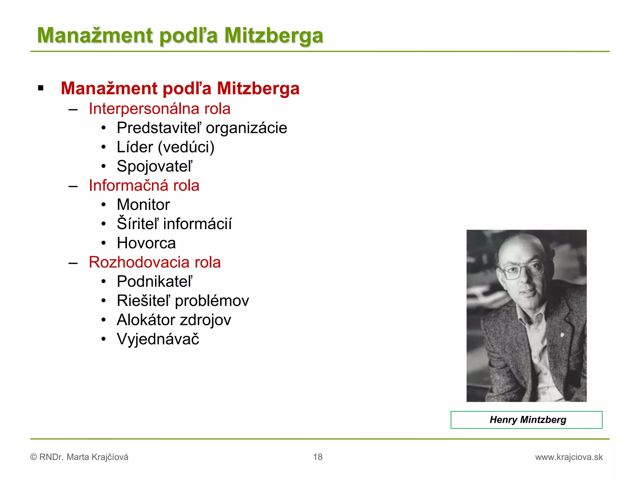 © RNDr. Marta Krajčíová 18 www.krajciova.sk
Manažment podľa Mitzberga
 Manažment podľa Mitzberga
– Interpersonálna rola
• Predstaviteľ organizácie
• Líder (vedúci)
• Spojovateľ
– Informačná rola
• Monitor
• Šíriteľ informácií
• Hovorca
– Rozhodovacia rola
• Podnikateľ
• Riešiteľ problémov
• Alokátor zdrojov
• Vyjednávač
Henry Mintzberg
 